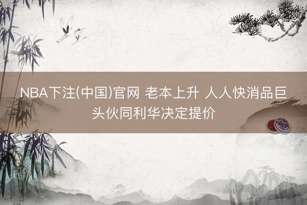 NBA下注(中国)官网 老本上升 人人快消品巨头伙同利华决定提价