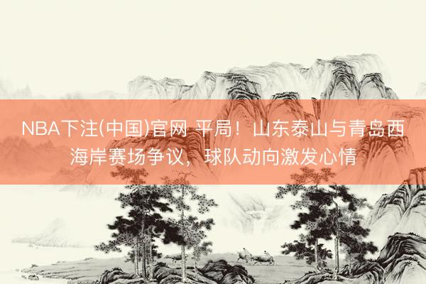 NBA下注(中国)官网 平局！山东泰山与青岛西海岸赛场争议，球队动向激发心情