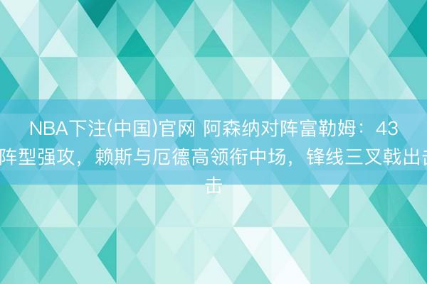 NBA下注(中国)官网 阿森纳对阵富勒姆：433阵型强攻，赖斯与厄德高领衔中场，锋线三叉戟出击