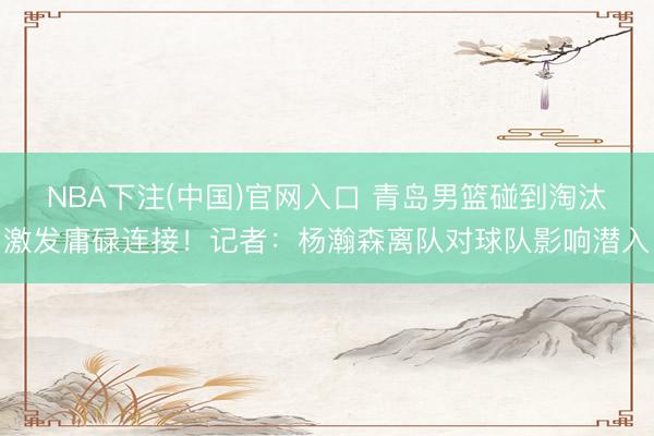 NBA下注(中国)官网入口 青岛男篮碰到淘汰激发庸碌连接！记者：杨瀚森离队对球队影响潜入