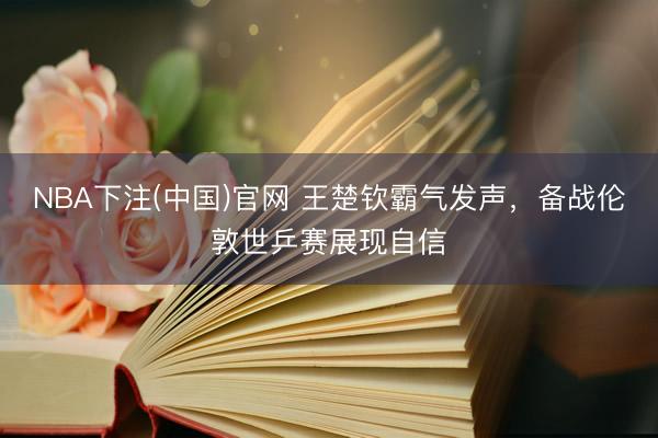 NBA下注(中国)官网 王楚钦霸气发声，备战伦敦世乒赛展现自信