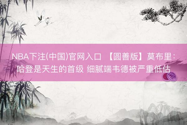 NBA下注(中国)官网入口 【圆善版】莫布里：哈登是天生的首级 细腻端韦德被严重低估