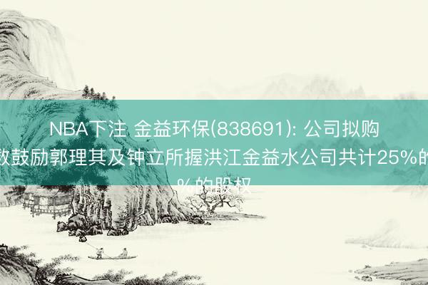 NBA下注 金益环保(838691): 公司拟购买少数鼓励郭理其及钟立所握洪江金益水公司共计25%的股权