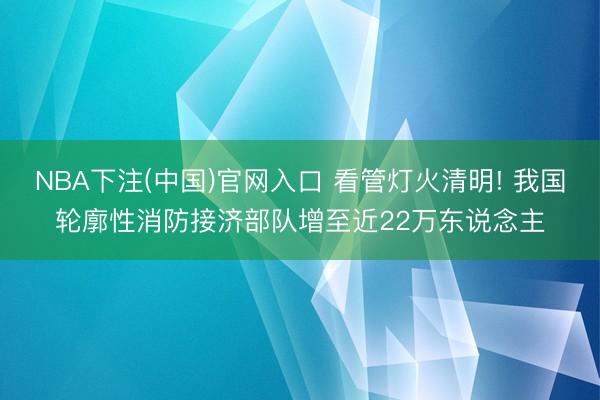 NBA下注(中国)官网入口 看管灯火清明! 我国轮廓性消防接济部队增至近22万东说念主