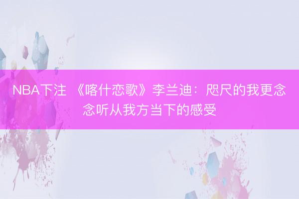 NBA下注 《喀什恋歌》李兰迪：咫尺的我更念念听从我方当下的感受