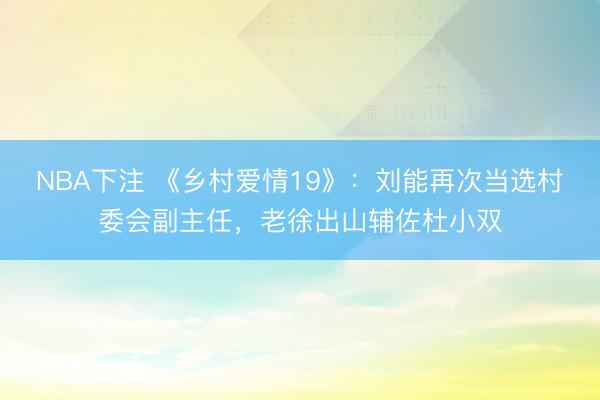 NBA下注 《乡村爱情19》：刘能再次当选村委会副主任，老徐出山辅佐杜小双
