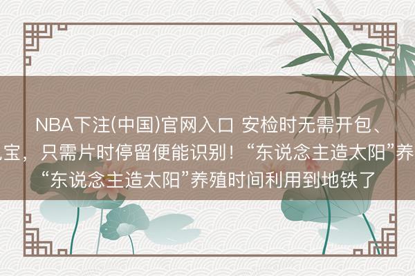 NBA下注(中国)官网入口 安检时无需开包、无需取出水瓶或充电宝，只需片时停留便能识别！“东说念主造太阳”养殖时间利用到地铁了