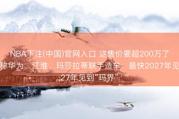 NBA下注(中国)官网入口 这售价要超200万了吧！音书称华为、江淮、玛莎拉蒂联手造车：最快2027年见到“玛界”