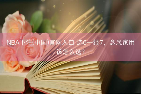 NBA下注(中国)官网入口 选6一经7，念念家用该怎么选？