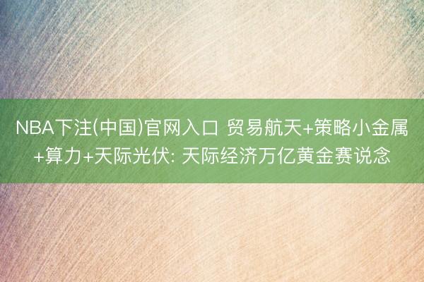 NBA下注(中国)官网入口 贸易航天+策略小金属+算力+天际光伏: 天际经济万亿黄金赛说念