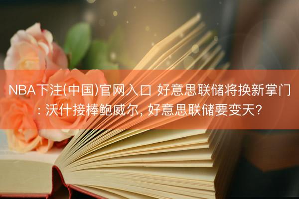 NBA下注(中国)官网入口 好意思联储将换新掌门: 沃什接棒鲍威尔， 好意思联储要变天?