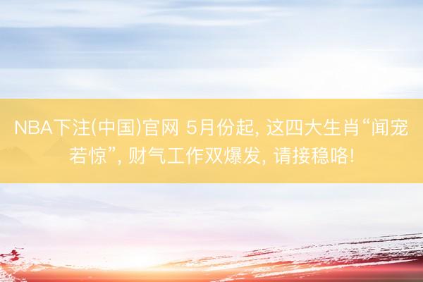 NBA下注(中国)官网 5月份起， 这四大生肖“闻宠若惊”， 财气工作双爆发， 请接稳咯!