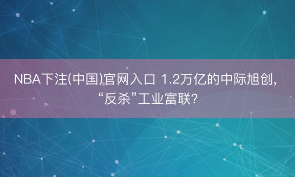 NBA下注(中国)官网入口 1.2万亿的中际旭创， “反杀”工业富联?