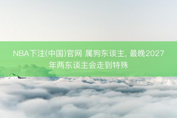 NBA下注(中国)官网 属狗东谈主， 最晚2027年两东谈主会走到特殊