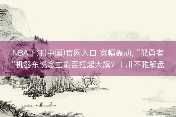 NBA下注(中国)官网入口 宽幅轰动， “孤勇者”机器东说念主能否扛起大旗? 丨川不雅解盘