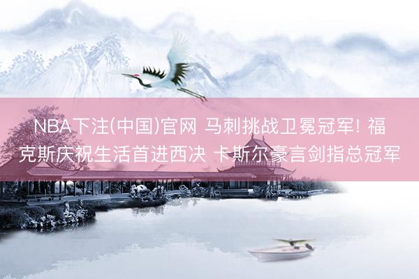 NBA下注(中国)官网 马刺挑战卫冕冠军! 福克斯庆祝生活首进西决 卡斯尔豪言剑指总冠军