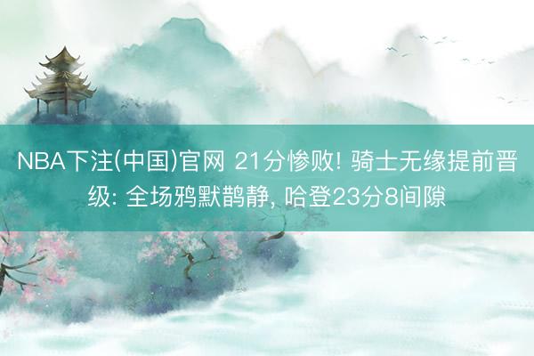 NBA下注(中国)官网 21分惨败! 骑士无缘提前晋级: 全场鸦默鹊静， 哈登23分8间隙