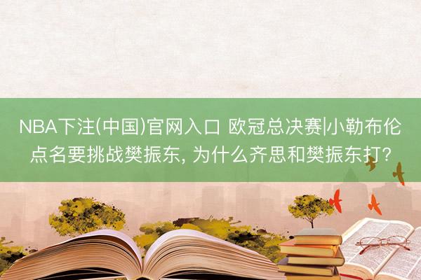 NBA下注(中国)官网入口 欧冠总决赛|小勒布伦点名要挑战樊振东， 为什么齐思和樊振东打?