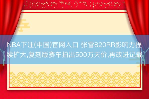 NBA下注(中国)官网入口 张雪820RR影响力捏续扩大，复刻版赛车拍出500万天价，再改进记载