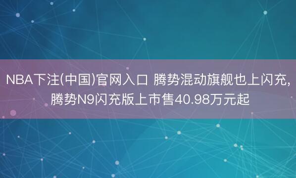 NBA下注(中国)官网入口 腾势混动旗舰也上闪充, 腾势N9闪充版上市售40.98万元起