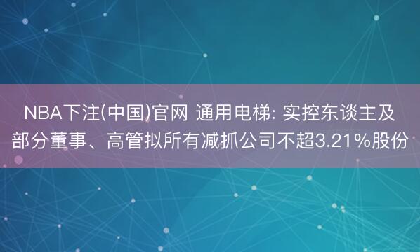NBA下注(中国)官网 通用电梯: 实控东谈主及部分董事、高管拟所有减抓公司不超3.21%股份