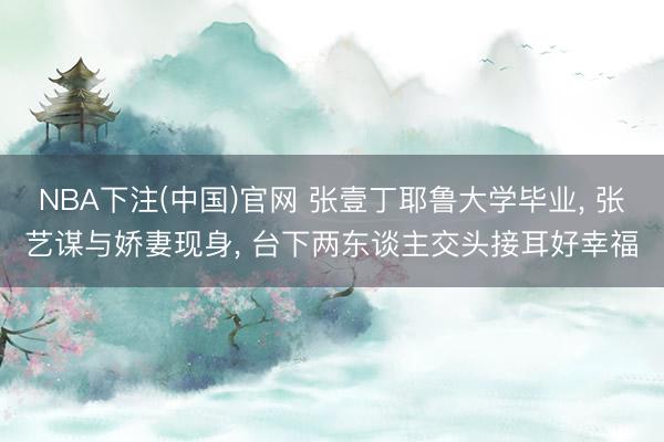 NBA下注(中国)官网 张壹丁耶鲁大学毕业， 张艺谋与娇妻现身， 台下两东谈主交头接耳好幸福