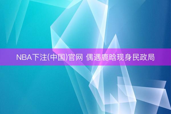 NBA下注(中国)官网 偶遇鹿晗现身民政局