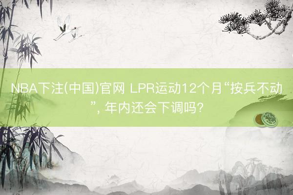 NBA下注(中国)官网 LPR运动12个月“按兵不动”， 年内还会下调吗?