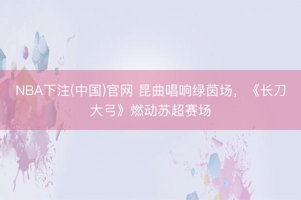 NBA下注(中国)官网 昆曲唱响绿茵场，《长刀大弓》燃动苏超赛场