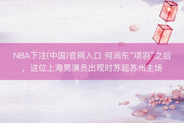 NBA下注(中国)官网入口 何润东“项羽”之后，这位上海男演员出现时苏超苏州主场