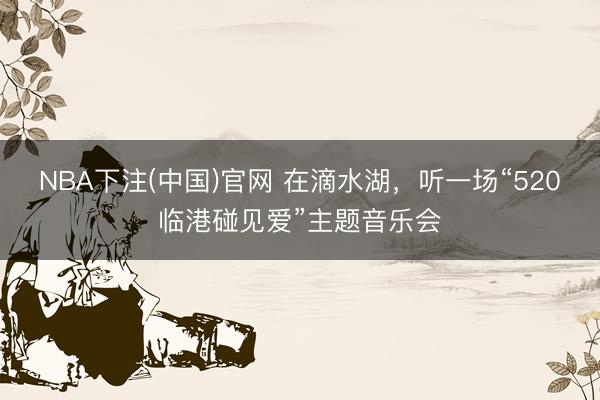 NBA下注(中国)官网 在滴水湖，听一场“520临港碰见爱”主题音乐会