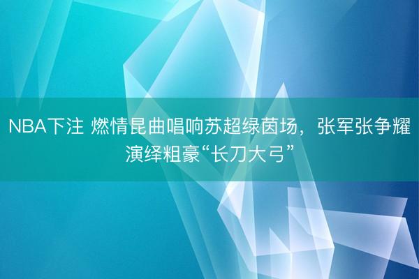 NBA下注 燃情昆曲唱响苏超绿茵场，张军张争耀演绎粗豪“长刀大弓”