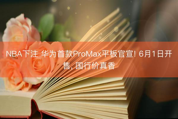 NBA下注 华为首款ProMax平板官宣! 6月1日开售， 国行价真香