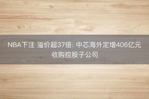 NBA下注 溢价超37倍: 中芯海外定增406亿元收购控股子公司