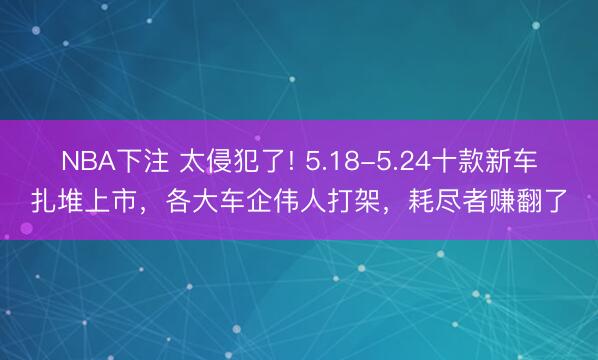 NBA下注 太侵犯了! 5.18-5.24十款新车扎堆上市，各大车企伟人打架，耗尽者赚翻了