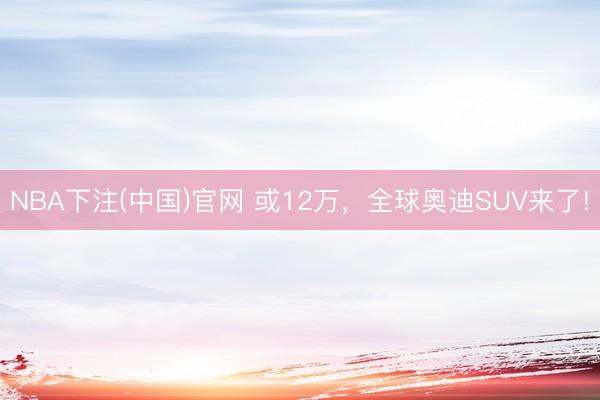 NBA下注(中国)官网 或12万，全球奥迪SUV来了!