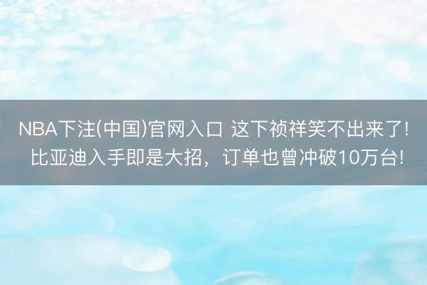 NBA下注(中国)官网入口 这下祯祥笑不出来了! 比亚迪入手即是大招，订单也曾冲破10万台!