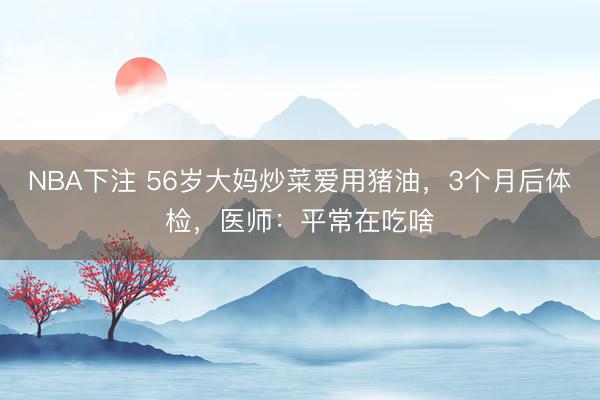 NBA下注 56岁大妈炒菜爱用猪油，3个月后体检，医师：平常在吃啥