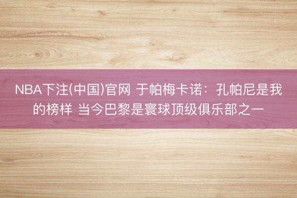 NBA下注(中国)官网 于帕梅卡诺：孔帕尼是我的榜样 当今巴黎是寰球顶级俱乐部之一