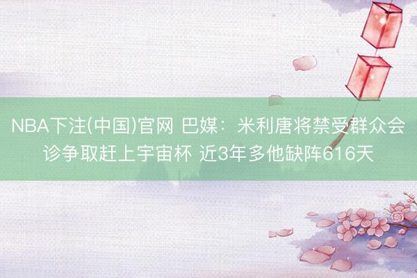NBA下注(中国)官网 巴媒：米利唐将禁受群众会诊争取赶上宇宙杯 近3年多他缺阵616天