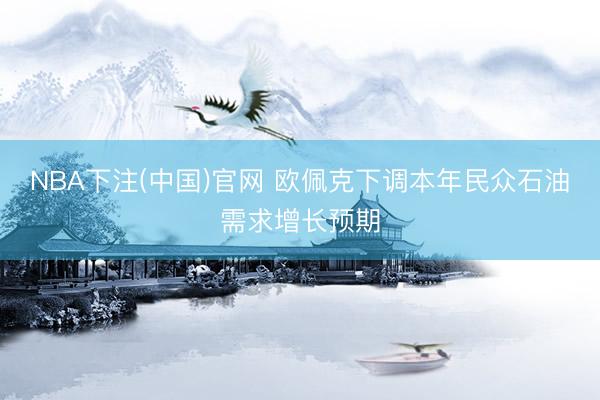 NBA下注(中国)官网 欧佩克下调本年民众石油需求增长预期
