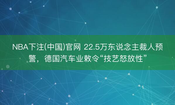 NBA下注(中国)官网 22.5万东说念主裁人预警，德国汽车业敕令“技艺怒放性”