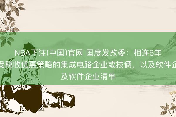 NBA下注(中国)官网 国度发改委：相连6年制定享受税收优惠策略的集成电路企业或技俩，以及软件企业清单