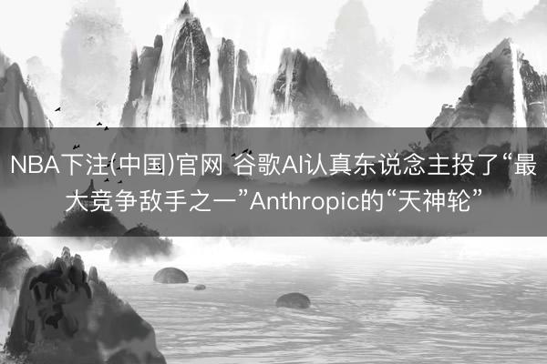 NBA下注(中国)官网 谷歌AI认真东说念主投了“最大竞争敌手之一”Anthropic的“天神轮”