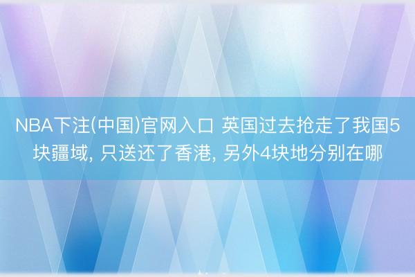 NBA下注(中国)官网入口 英国过去抢走了我国5块疆域, 只送还了香港, 另外4块地分别在哪