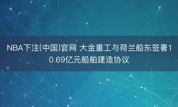 NBA下注(中国)官网 大金重工与荷兰船东签署10.69亿元船舶建造协议