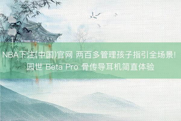 NBA下注(中国)官网 两百多管理孩子指引全场景! 园世 Beta Pro 骨传导耳机简直体验