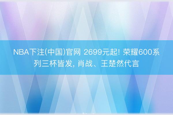 NBA下注(中国)官网 2699元起! 荣耀600系列三杯皆发， 肖战、王楚然代言