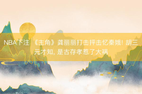 NBA下注 《主角》龚丽丽打击抨击忆秦娥! 胡三元才知， 是古存孝惹了大祸