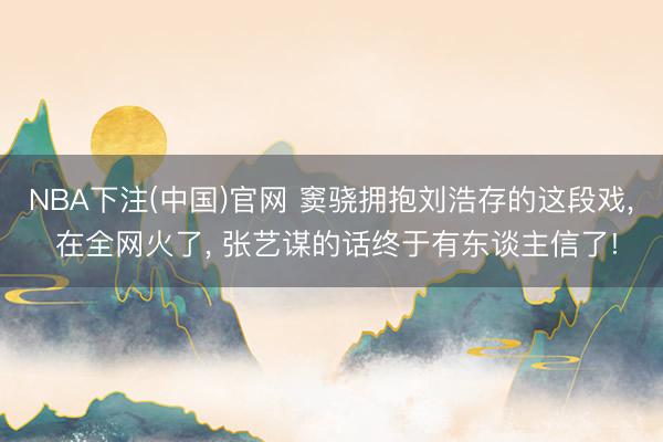 NBA下注(中国)官网 窦骁拥抱刘浩存的这段戏， 在全网火了， 张艺谋的话终于有东谈主信了!